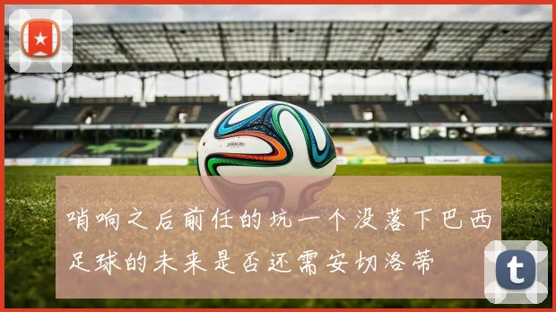 哨响之后前任的坑一个没落下巴西足球的未来是否还需安切洛蒂