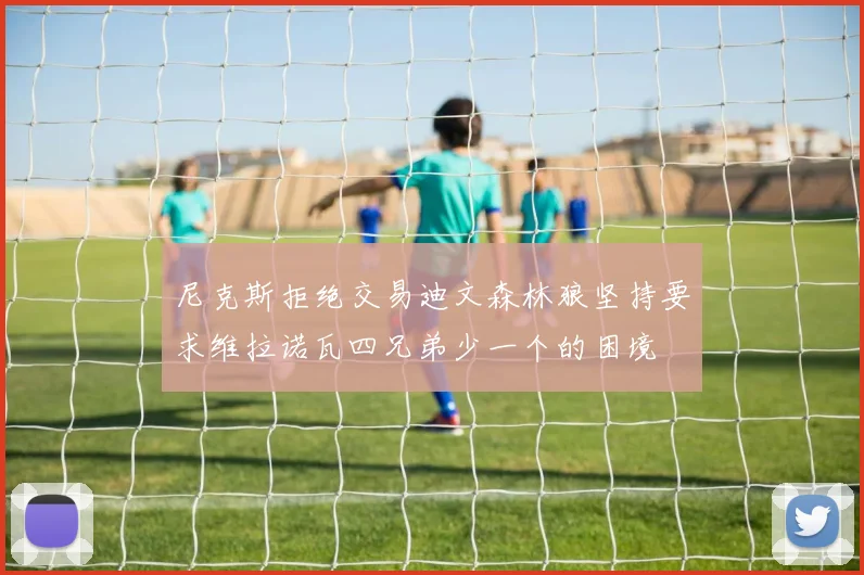 尼克斯拒绝交易迪文森林狼坚持要求维拉诺瓦四兄弟少一个的困境