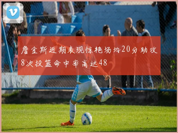 詹金斯近期表现惊艳场均20分助攻8次投篮命中率高达48