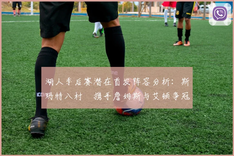 湖人季后赛潜在首发阵容分析：斯玛特八村塁携手詹姆斯与艾顿争冠之路