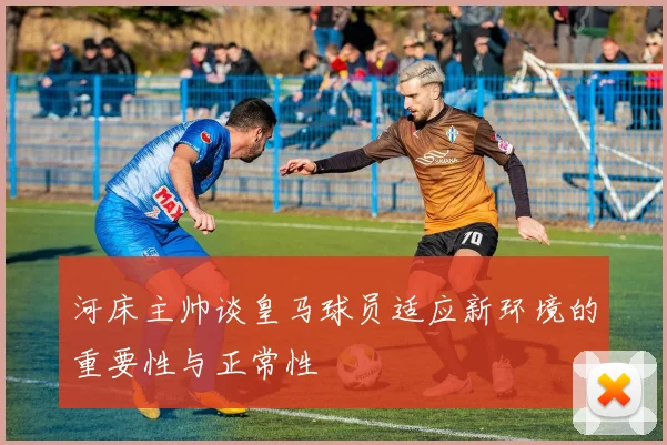 河床主帅谈皇马球员适应新环境的重要性与正常性