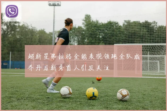 超新星弗拉格全能表现领跑全队成乔丹后新秀首人引发关注
