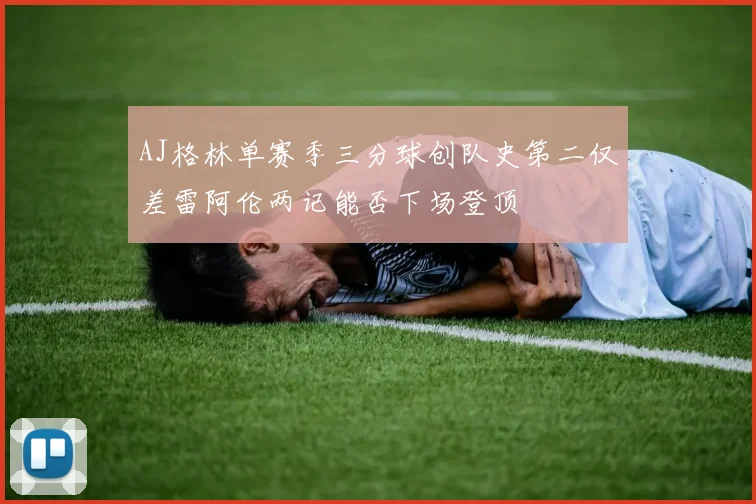 AJ格林单赛季三分球创队史第二仅差雷阿伦两记能否下场登顶