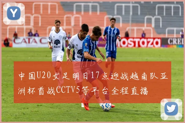 中国U20女足明日17点迎战越南队亚洲杯首战CCTV5等平台全程直播