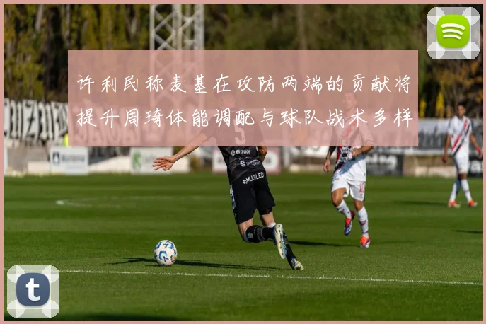 许利民称麦基在攻防两端的贡献将提升周琦体能调配与球队战术多样性