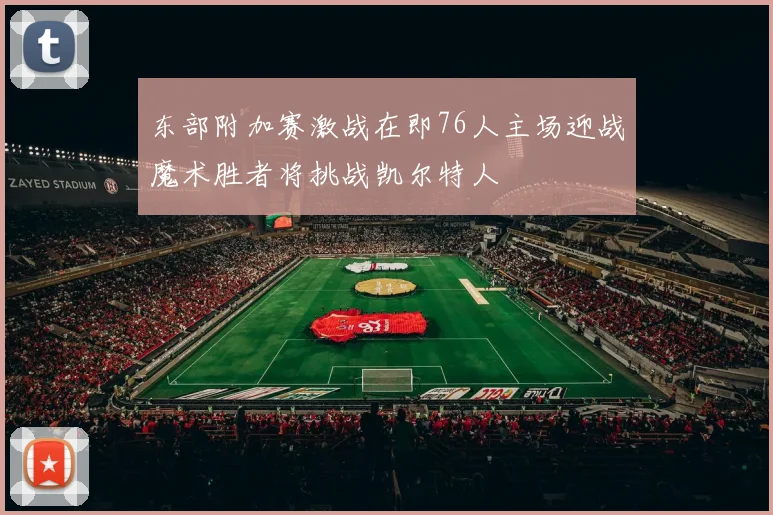 东部附加赛激战在即76人主场迎战魔术胜者将挑战凯尔特人