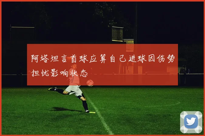 阿塔坦言首球应算自己进球因伤势担忧影响状态