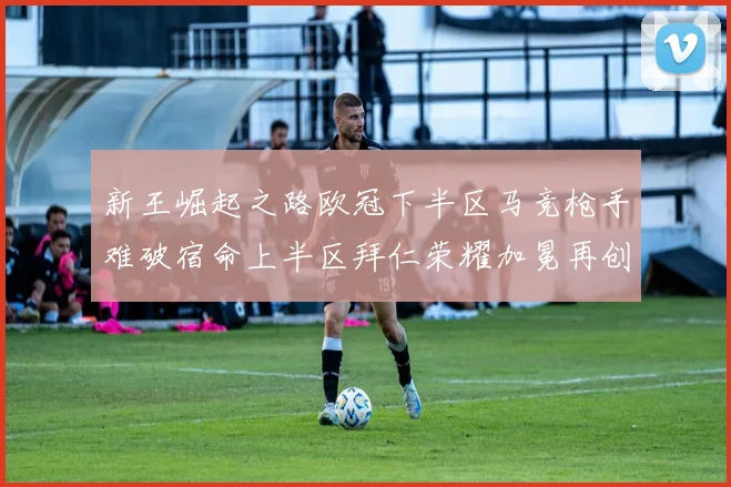 新王崛起之路欧冠下半区马竞枪手难破宿命上半区拜仁荣耀加冕再创辉煌