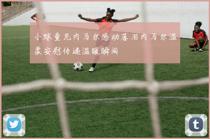 小球童见内马尔感动落泪内马尔温柔安慰传递温暖瞬间