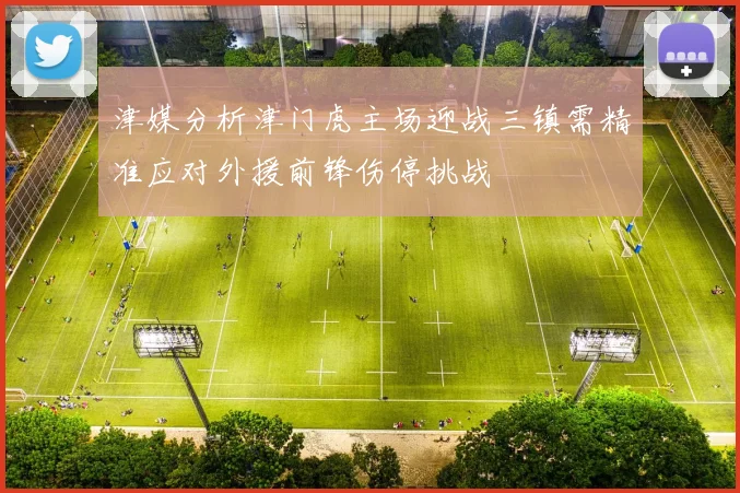 津媒分析津门虎主场迎战三镇需精准应对外援前锋伤停挑战