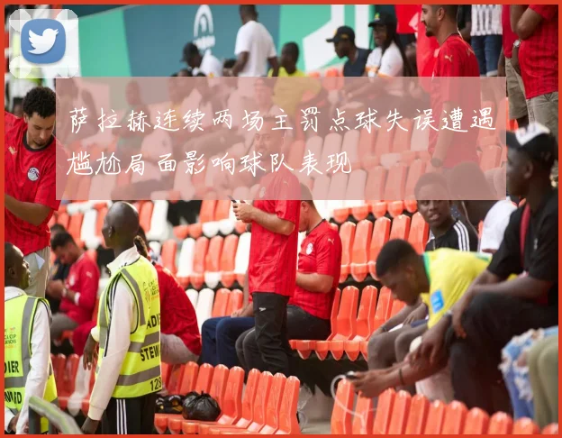 萨拉赫连续两场主罚点球失误遭遇尴尬局面影响球队表现