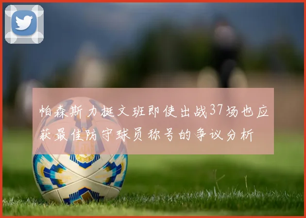 帕森斯力挺文班即使出战37场也应获最佳防守球员称号的争议分析