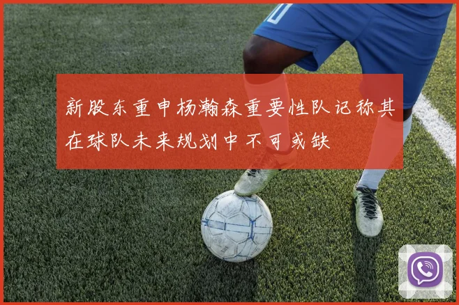新股东重申杨瀚森重要性队记称其在球队未来规划中不可或缺