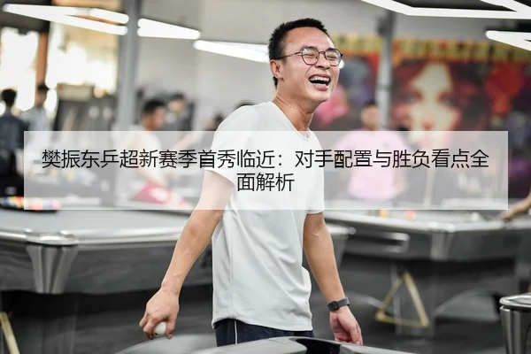 樊振东乒超新赛季首秀临近：对手配置与胜负看点全面解析
