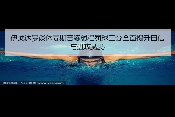 伊戈达罗谈休赛期苦练射程罚球三分全面提升自信与进攻威胁